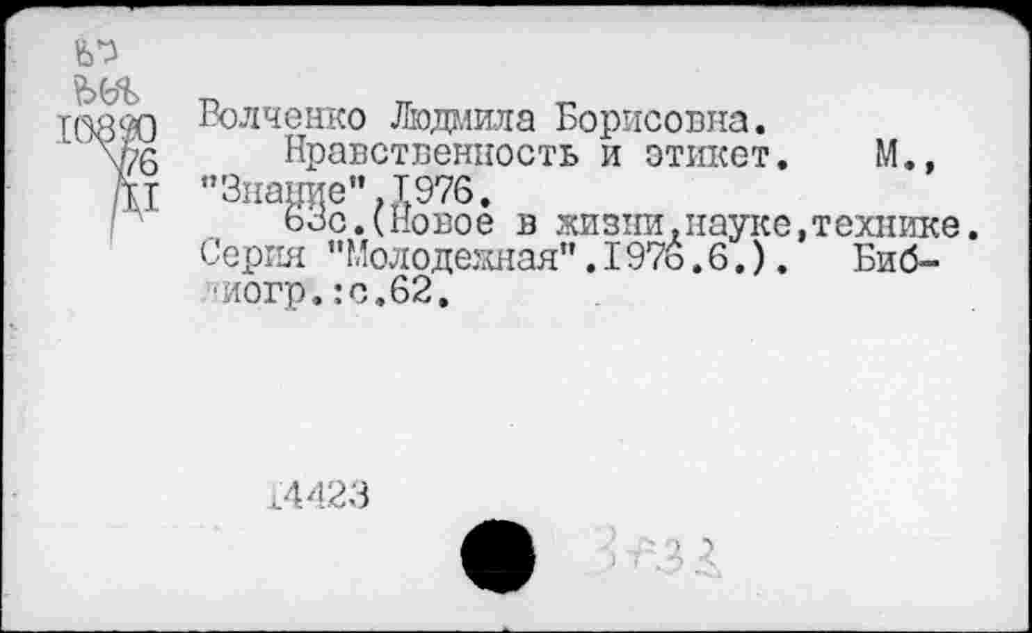 ﻿
Волченко Людмила Борисовна.
Нравственность и этикет. М., "Знание”.1976.
63с.(Новое в жизни.науке,технике. Серия "Молодежная”.I97ь.6.).	Биб-
иогр.:с.62.
,4423